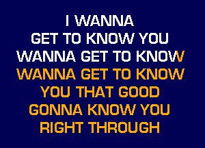 I WANNA
GET TO KNOW YOU
WANNA GET TO KNOW
WANNA GET TO KNOW
YOU THAT GOOD
GONNA KNOW YOU
RIGHT THROUGH