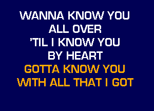 WANNA KNOW YOU
ALL OVER
'TIL I KNOW YOU
BY HEART
GOTTA KNOW YOU
WTH ALL THAT I GOT