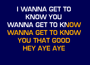 I WANNA GET TO
KNOW YOU
WANNA GET TO KNOW
WANNA GET TO KNOW
YOU THAT GOOD
HEY AYE AYE