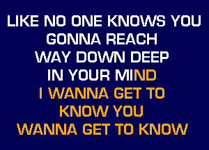 LIKE NO ONE KNOWS YOU
GONNA REACH
WAY DOWN DEEP
IN YOUR MIND
I WANNA GET TO
KNOW YOU
WANNA GET TO KNOW