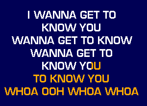 I WANNA GET TO
KNOW YOU
WANNA GET TO KNOW
WANNA GET TO
KNOW YOU
TO KNOW YOU
VVHOA 00H VVHOA VVHOA