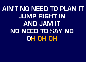 AIN'T NO NEED TO PLAN IT
JUMP RIGHT IN
AND JAM IT
NO NEED TO SAY ND
0H 0H 0H