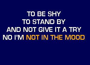 TO BE SHY
T0 STAND BY
AND NOT GIVE IT A TRY
N0 I'M NOT IN THE MOOD