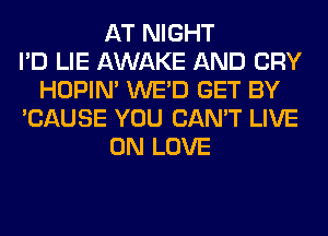AT NIGHT
I'D LIE AWAKE AND CRY
HOPIN' WE'D GET BY
'CAUSE YOU CAN'T LIVE
ON LOVE