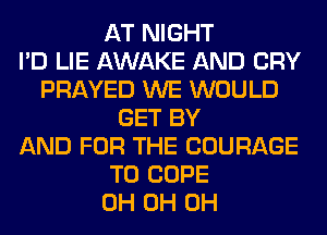 AT NIGHT
I'D LIE AWAKE AND CRY
PRAYED WE WOULD
GET BY
AND FOR THE COURAGE
T0 COPE
0H 0H 0H
