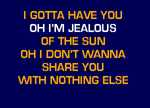 I GOTTA HAVE YOU
0H I'M JEALOUS
OF THE SUN
OH I DOMT WANNA
SHARE YOU
'WITH NOTHING ELSE
