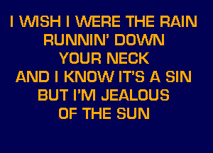 I INISH I WERE THE RAIN
RUNNIN' DOWN
YOUR NECK
AND I KNOW ITS A SIN
BUT I'M JEALOUS
OF THE SUN