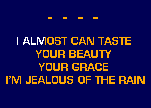 I ALMOST CAN TASTE
YOUR BEAUTY
YOUR GRACE

I'M JEALOUS OF THE RAIN