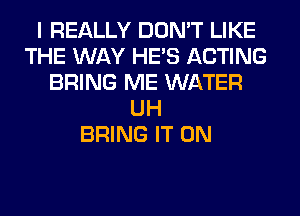 I REALLY DON'T LIKE
THE WAY HE'S ACTING
BRING ME WATER
UH
BRING IT ON