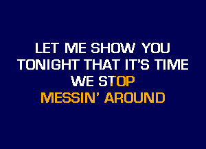 LET ME SHOW YOU
TONIGHT THAT IT'S TIME
WE STOP
MESSIN' AROUND