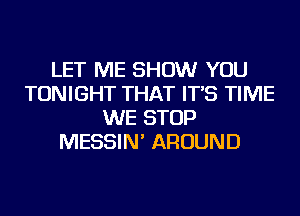 LET ME SHOW YOU
TONIGHT THAT IT'S TIME
WE STOP
MESSIN' AROUND