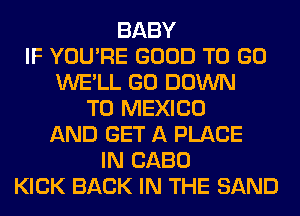 BABY
IF YOU'RE GOOD TO GO
WE'LL GO DOWN
TO MEXICO
AND GET A PLACE
IN CABO
KICK BACK IN THE SAND