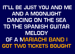IT'LL BE JUST YOU AND ME
AND A MOONLIGHT

DANCING ON THE SEA
TO THE SPANISH GUITAR
MELODY

OF A MARIACHI BAND I
GOT TWO TICKETS BOUGHT