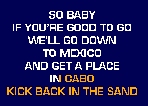 SO BABY
IF YOU'RE GOOD TO GO
WE'LL GO DOWN
TO MEXICO
AND GET A PLACE
IN CABO
KICK BACK IN THE SAND
