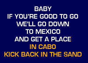 BABY
IF YOU'RE GOOD TO GO
WE'LL GO DOWN
TO MEXICO
AND GET A PLACE
IN CABO
KICK BACK IN THE SAND