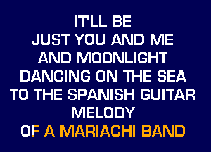 IT'LL BE
JUST YOU AND ME
AND MOONLIGHT
DANCING ON THE SEA
TO THE SPANISH GUITAR
MELODY
OF A MARIACHI BAND