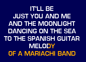 IT'LL BE
JUST YOU AND ME
AND THE MOONLIGHT
DANCING ON THE SEA
TO THE SPANISH GUITAR
MELODY
OF A MARIACHI BAND