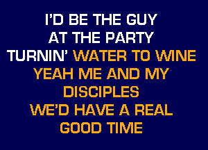I'D BE THE GUY
AT THE PARTY
TURNIN' WATER T0 WINE
YEAH ME AND MY
DISCIPLES
WE'D HAVE A REAL
GOOD TIME