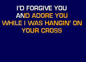 I'D FORGIVE YOU
AND ADORE YOU
XNHILE I WAS HANGIN' ON
YOUR CROSS
