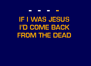 IF I WAS JESUS
I'D COME BACK

FROM THE DEAD
