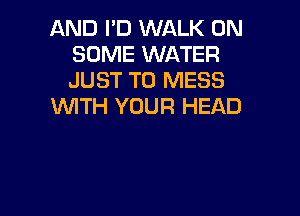 AND I'D WALK ON
SOME WATER
JUST TO MESS

1WITH YOUR HEAD