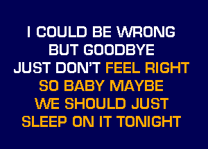 I COULD BE WRONG
BUT GOODBYE
JUST DON'T FEEL RIGHT
SO BABY MAYBE
WE SHOULD JUST
SLEEP ON IT TONIGHT