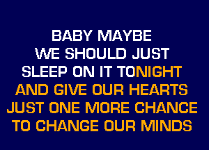 BABY MAYBE
WE SHOULD JUST
SLEEP ON IT TONIGHT
AND GIVE OUR HEARTS
JUST ONE MORE CHANCE
TO CHANGE OUR MINDS