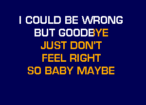 I COULD BE WRONG
BUT GOODBYE
JUST DON'T
FEEL RIGHT
SO BABY MAYBE