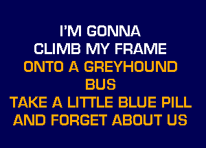 I'M GONNA
CLIMB MY FRAME
ONTO A GREYHOUND
BUS
TAKE A LITTLE BLUE PILL
AND FORGET ABOUT US