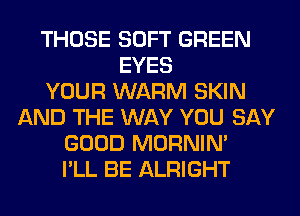 THOSE SOFT GREEN
EYES
YOUR WARM SKIN
AND THE WAY YOU SAY
GOOD MORNIM
I'LL BE ALRIGHT