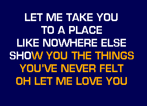 LET ME TAKE YOU
TO A PLACE
LIKE NOUVHERE ELSE
SHOW YOU THE THINGS
YOU'VE NEVER FELT
0H LET ME LOVE YOU