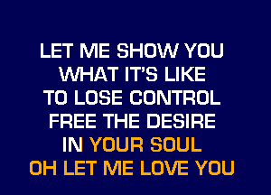 LET ME SHOW YOU
WHAT ITS LIKE
TO LOSE CONTROL
FREE THE DESIRE
IN YOUR SOUL
0H LET ME LOVE YOU