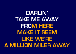 DARLIN'

TAKE ME AWAY
FROM HERE
MAKE IT SEEM
LIKE WERE
A MILLION MILES AWAY