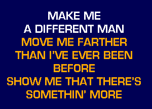 MAKE ME
A DIFFERENT MAN
MOVE ME FARTHER
THAN I'VE EVER BEEN
BEFORE
SHOW ME THAT THERE'S
SOMETHIN' MORE