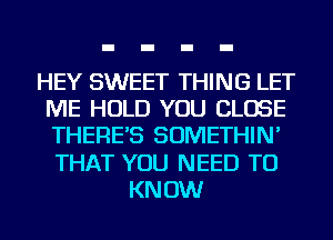 HEY SWEET THING LET
ME HOLD YOU CLOSE
THERE'S SOMETHIN'
THAT YOU NEED TO

KNOW