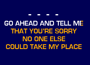 GO AHEAD AND TELL ME
THAT YOU'RE SORRY
NO ONE ELSE
COULD TAKE MY PLACE