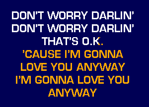 DON'T WORRY DARLIN'
DON'T WORRY DARLIN'
THAT'S 0.K.
'CAUSE I'M GONNA
LOVE YOU ANYWAY
I'M GONNA LOVE YOU
ANYWAY