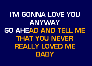 I'M GONNA LOVE YOU
ANYWAY
GO AHEAD AND TELL ME
THAT YOU NEVER
REALLY LOVED ME
BABY