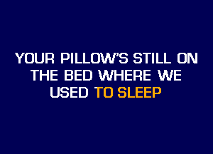 YOUR PILLOW'S STILL ON
THE BED WHERE WE
USED TO SLEEP