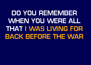 DO YOU REMEMBER
WHEN YOU WERE ALL
THAT I WAS LIVING FOR
BACK BEFORE THE WAR