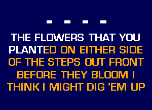 THE FLOWERS THAT YOU
PLANTED ON EITHER SIDE
OF THE STEPS OUT FRONT
BEFORE THEY BLOOM I
THINKI MIGHT DIG 'EM UP
