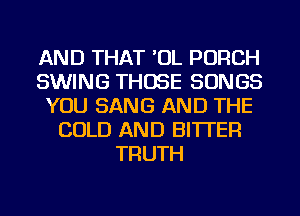 AND THAT 'OL PORCH
SWING THOSE SONGS
YOU SANG AND THE
COLD AND BITTER
TRUTH