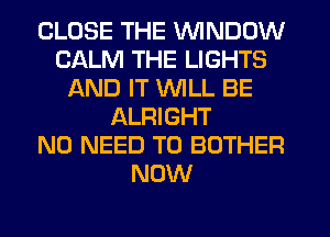 CLOSE THE VVINDUW
CALM THE LIGHTS
AND IT WILL BE
ALRIGHT
NO NEED TO BOTHER
NOW