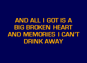 AND ALL I BUT IS A
BIG BROKEN HEART
AND MEMORIES I CAN'T
DRINK AWAY