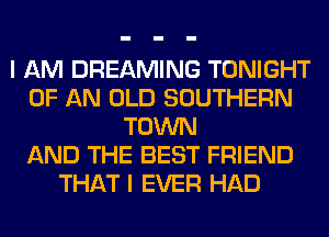 I AM DREAMING TONIGHT
OF AN OLD SOUTHERN
TOWN
AND THE BEST FRIEND
THAT I EVER HAD