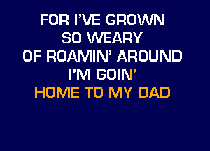 FOR I'VE GROWN
SO WEARY
0F ROAMIN' AROUND
I'M GOIM

HOME TO MY DAD