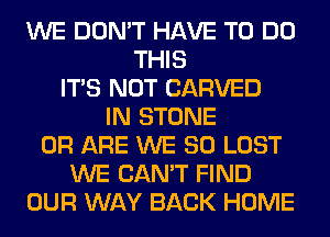 WE DON'T HAVE TO DO
THIS
ITS NOT CARVED
IN STONE
0R ARE WE SO LOST
WE CAN'T FIND
OUR WAY BACK HOME