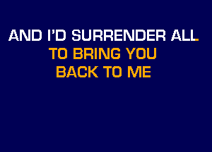 AND I'D SURRENDER ALL
TO BRING YOU
BACK TO ME