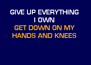 GIVE UP EVERYTHING
I OWN
GET DOWN ON MY
HIkNDS AND KNEES