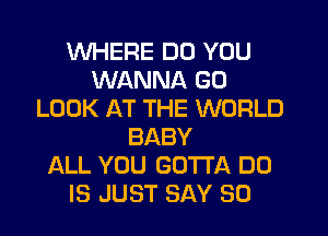 WHERE DO YOU
WANNA GO
LOOK AT THE WORLD
BABY
ALL YOU GOTTA DU
IS JUST SAY SO